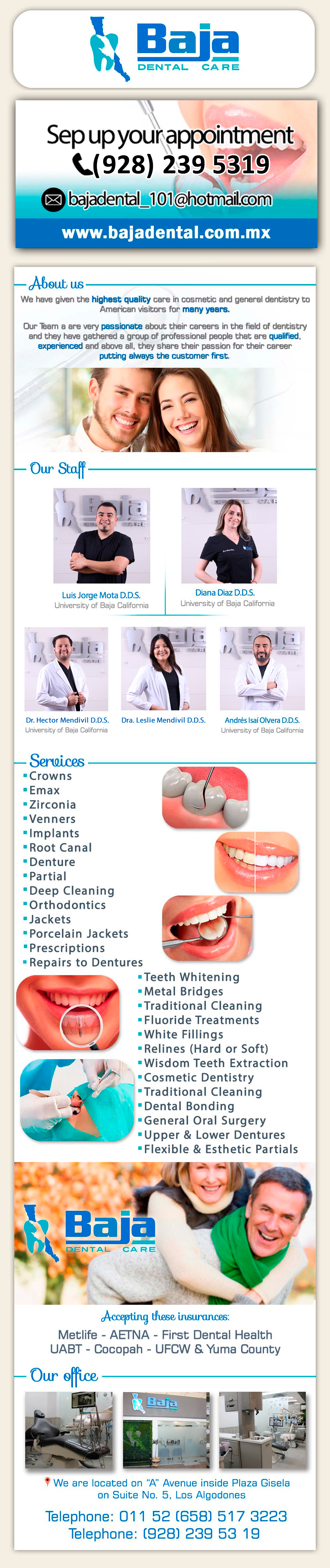 Baja Dental Care-Next you will find some of the services provided in Baja Dental. In all of them we only use High quality materials and we follow standards of sterilization according to norm:	Deep Cleaning 
Orthodontics 
Acrylic Dentures 
Jackets 
Porcelain Jackets 
Prescriptions 
Repairs to Dentures 
Teeth Whitening 
Metal Bridges
Traditional Cleaning
Porcelain Veneers
Fluoride Treatments Implants
White Fillings
Relines (Hard or Soft)
Root Canals
Wisdom Teeth Extraction
Cosmetic Dentistry
Traditional Cleaning
Dental Bonding
General Oral Surgery
Upper & Lower Dentures
Flexible & Esthetic Partials
Porcelain Veneers     	         