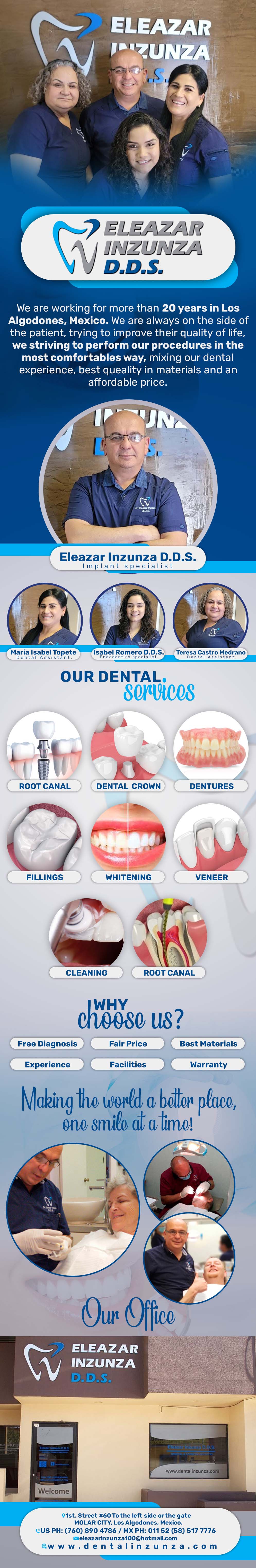 DENTAL OFFICE INZUNZA Eleazar Inzunza DDS-General Dentistry and Specialists We offer complete dental services including general dentistry, cosmetic dentistry, periodontics, endodontics, orthodontics and dental implants. Bridges °X-Rays °Porcelain Veneers °Metal Crowns °Dental Bonding °Deep Cleaning °Denture Repair °Traditional Acrylic Dentures °Prescriptions °Root Canals °Metal Bridges °White Fillings °Root Canal Therapy Relines (Hard or Soft) °General Oral Surgeries °Porcelain Crowns °Flexible Partials °Composite Posts °Teeth Whitening         