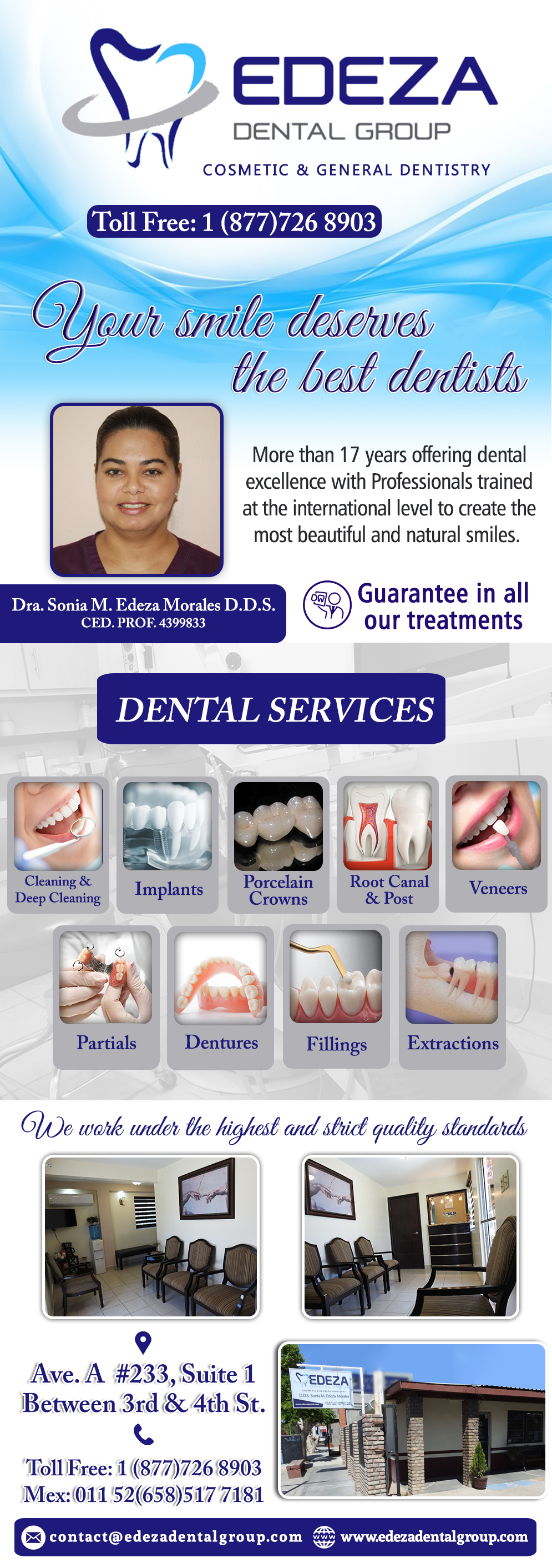EDEZA DENTAL GROUP  Dra. Sonia M. Edeza Morales DDS-Dra. Sonia Edeza DDS Your 
Smile deserves the best dentists...
More than 17 years offering dental excellence with
Professionals trained at the international level to
Create the most beautiful and natural smiles. SERVICES: Teeth Cleaning, Deep Cleaning, Extractions, Fillings, Root Canal, Post, Porcelain Crowns, Jackets, Veeners, Dentures, Partials, Implants.                            