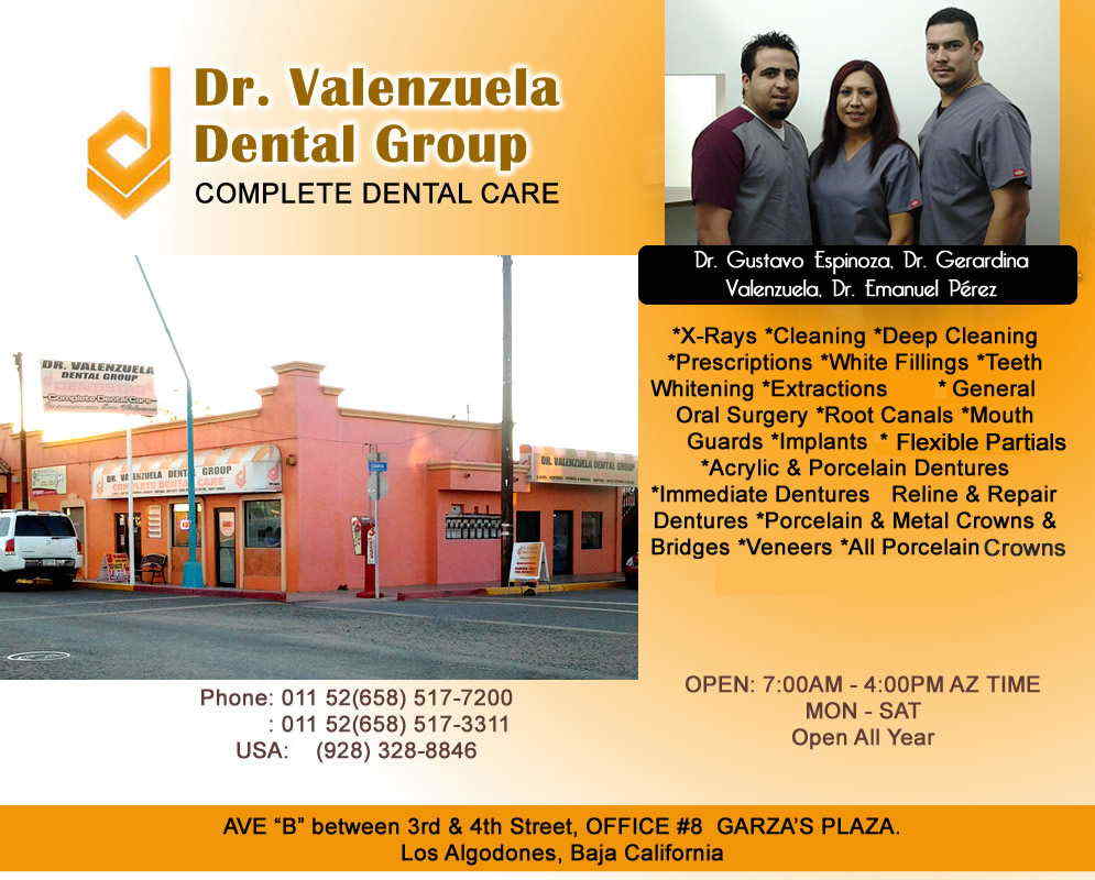Dr. Valenzuela Dental Group in Algodones  in Algodones  COMPLETE DENTAL CARE
 Dra. Gerardina Valenzuela, 
Dr. Gustavo Espinoza

*X-Rays *Cleaning *Deep Cleaning *Prescriptions *White Fillings *Teeth Whitening *Extractions	General Oral Surgery *Root Canals *Mouth Guards *Implants *Mini-Implants *Acrylic & Porcelain Dentures *Immediate Dentures 	Reline & Repair Dentures *Porcelain & Metal Crowns & Bridges *Veneers *All Porcelain Crowns *Flexible Partials
         COMPLETE DENTAL CARE
 Dra. Gerardina Valenzuela, 
Dr. Gustavo Espinoza

*X-Rays *Cleaning *Deep Cleaning *Prescriptions *White Fillings *Teeth Whitening *Extractions	General Oral Surgery *Root Canals *Mouth Guards *Implants *Mini-Implants *Acrylic & Porcelain Dentures *Immediate Dentures 	Reline & Repair Dentures *Porcelain & Metal Crowns & Bridges *Veneers *All Porcelain Crowns *Flexible Partials        