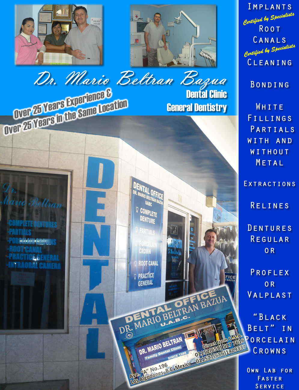 Dr. Mario Beltran Bazua in Algodones  in Algodones  Dntal OFFICE         Implants ~ Root Canals ~ Cleaning ~ Bonding 

 White Fillings ~ Partials with and without Metal  Extractions ~ Relines ~ Dentures ~ Regular or 

Proflex or Valplast

"Black Belt" in Porcelain Crowns

Own Lab for Faster Service

All Work Guaranteed        
