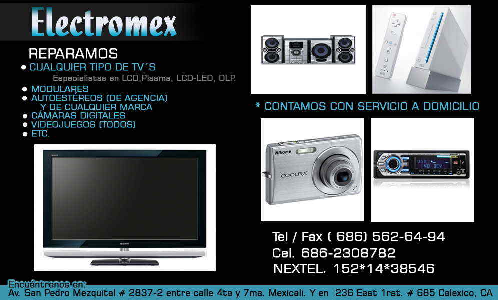 ELECTROMEX-REPARAMOS CUALQUIER TIPO DE TV´S, PERO NOS ESPECIALIZAMOS EN: LCD,PLASMA, LCD-LED, DLP Y TAMBIEN REPARAMOS MODULARES, AUTOESTEREOS (de agencia) Y DE CUALQUIER MARCA, CAMARAS DIGITALES, VIDEOJUEGOS(todos) etc.
CONTAMOS CON SERVICIO A DOMICILIO