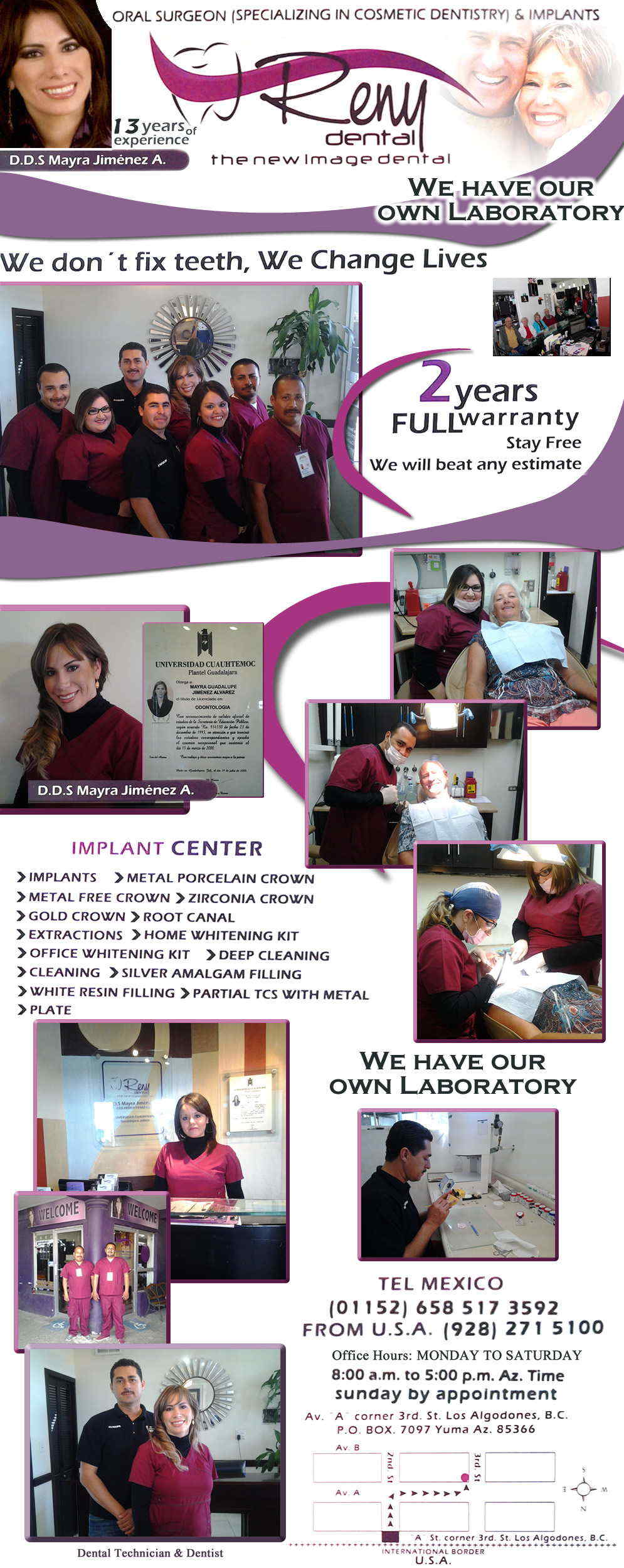 Reny Dental DDS. Mayra Jimenez A. in Algodones  in Algodones  ORAL SURGEON (SPECIALIZING IN COSMETIC DENTISTRY) & IMPLANTS. WE HAVE OUR OWN LABORATORY.     Bridges

X-Rays

Porcelain Veneers

Metal Crowns

Dental Bonding

Deep Cleaning

Denture Repair	Traditional Acrylic Dentures

Prescriptions

Root Canals

Metal Bridges

White Fillings

Root Canal Therapy

Relines (Hard or Soft)	General Oral Surgeries

Porcelain Crowns

Flexible Partials

Composite Posts

Teeth Whitening

Extractions

Flexible Parials	Implants

Porcelain Veneers

Wisdom Tooth Extractions

Metal Posts

Traditional Cleaning

Metal/Acrylic Partials


 Immediate Upper and Lower Dentures (Alveoplasty) maps           