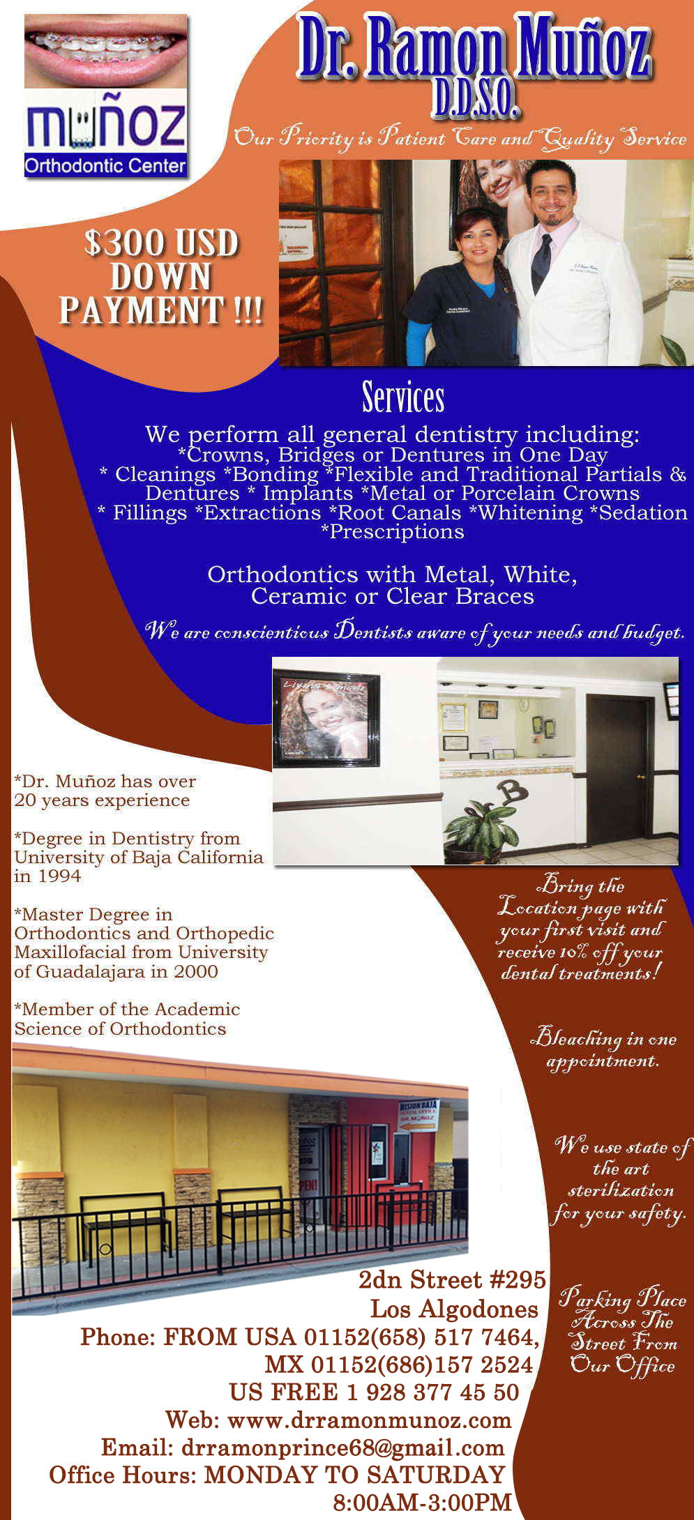 MUÑOZ DENTAL OFFICE. RAMON MUÑOZ DDSO  in Algodones  in Algodones  General Dentistry and Specialists We offer complete dental services including general dentistry, cosmetic dentistry, periodontics, endodontics, orthodontics and dental implants. Bridges °X-Rays °Porcelain Veneers °Metal Crowns °Dental Bonding °Deep Cleaning °Denture Repair °Traditional Acrylic Dentures °Prescriptions °Root Canals °Metal Bridges °White Fillings °Root Canal Therapy Relines (Hard or Soft) °General Oral Surgeries °Porcelain Crowns °Flexible Partials °Composite Posts °Teeth Whitening °Extractions °Flexible Parials Implants °Porcelain Veneers °Wisdom Tooth Extractions °Metal Posts                  General Dentistry and Specialists We offer complete dental services including general dentistry, cosmetic dentistry, periodontics, endodontics, orthodontics and dental implants. Bridges °X-Rays °Porcelain Veneers °Metal Crowns °Dental Bonding °Deep Cleaning °Denture Repair °Traditional Acrylic Dentures °Prescriptions °Root Canals °Metal Bridges °White Fillings °Root Canal Therapy Relines (Hard or Soft) °General Oral Surgeries °Porcelain Crowns °Flexible Partials °Composite Posts °Teeth Whitening °Extractions °Flexible Parials Implants °Porcelain Veneers °Wisdom Tooth Extractions °Metal Posts                 