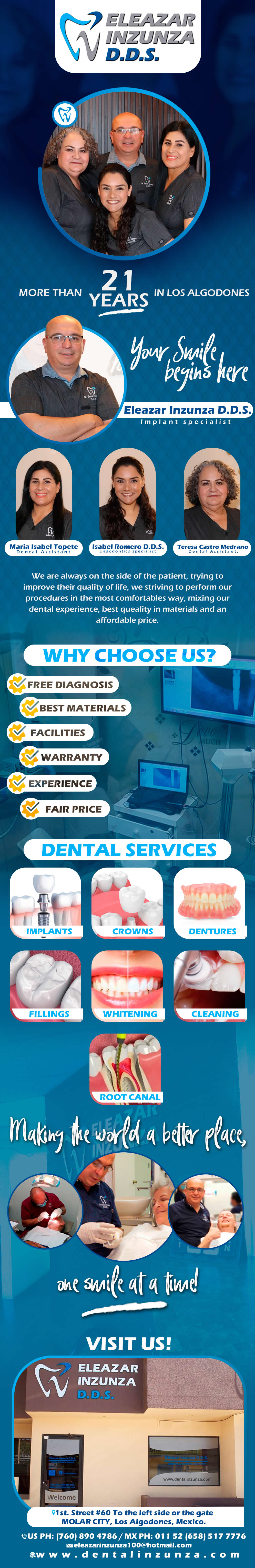 DENTAL OFFICE INZUNZA Eleazar Inzunza DDS in Algodones  in Algodones  General Dentistry and Specialists We offer complete dental services including general dentistry, cosmetic dentistry, periodontics, endodontics, orthodontics and dental implants. Bridges °X-Rays °Porcelain Veneers °Metal Crowns °Dental Bonding °Deep Cleaning °Denture Repair °Traditional Acrylic Dentures °Prescriptions °Root Canals °Metal Bridges °White Fillings °Root Canal Therapy Relines (Hard or Soft) °General Oral Surgeries °Porcelain Crowns °Flexible Partials °Composite Posts °Teeth Whitening          General Dentistry and Specialists We offer complete dental services including general dentistry, cosmetic dentistry, periodontics, endodontics, orthodontics and dental implants. Bridges °X-Rays °Porcelain Veneers °Metal Crowns °Dental Bonding °Deep Cleaning °Denture Repair °Traditional Acrylic Dentures °Prescriptions °Root Canals °Metal Bridges °White Fillings °Root Canal Therapy Relines (Hard or Soft) °General Oral Surgeries °Porcelain Crowns °Flexible Partials °Composite Posts °Teeth Whitening         