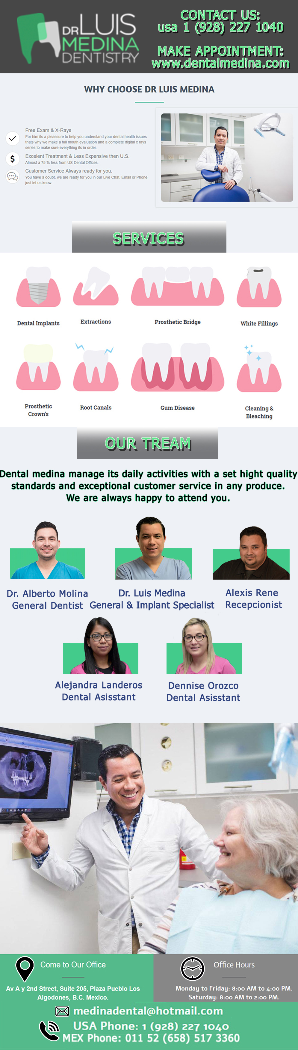 Dental Office DR. LUIS MEDINA in Algodones  in Algodones  Cosmetic Dentistry
Porcelain Veneers
Dentures 
White or Composite Fillings
Implants
Porcelain Crowns
Denture Relines - Hard or Soft
Teeth Whitening
Traditional & Deep Cleaning
Repair to Dentures
General Oral Surgery
Wisdom Teeth Extraction
Prescriptions
Orthodontics
Porcelain Jackets             Cosmetic Dentistry
Porcelain Veneers
Dentures 
White or Composite Fillings
Implants
Porcelain Crowns
Denture Relines - Hard or Soft
Teeth Whitening
Traditional & Deep Cleaning
Repair to Dentures
General Oral Surgery
Wisdom Teeth Extraction
Prescriptions
Orthodontics
Porcelain Jackets    