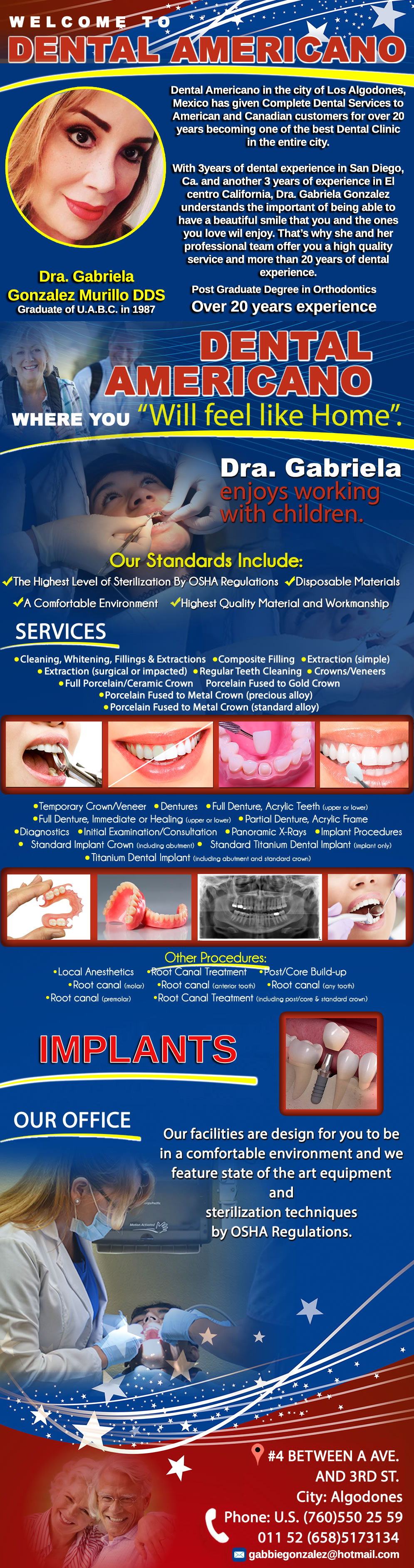 DENTAL AMERICANO DDS DRA. GABRIELA GONZALEZ M. in Algodones  in Algodones  General Dentistry and Specialists We offer complete dental services including general dentistry, cosmetic dentistry, periodontics, endodontics, orthodontics and dental implants. Bridges °X-Rays °Porcelain Veneers °Metal Crowns °Dental Bonding °Deep Cleaning °Denture Repair          General Dentistry and Specialists We offer complete dental services including general dentistry, cosmetic dentistry, periodontics, endodontics, orthodontics and dental implants. Bridges °X-Rays °Porcelain Veneers °Metal Crowns °Dental Bonding °Deep Cleaning °Denture Repair         