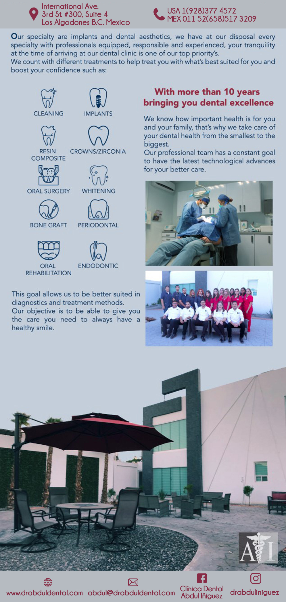 DR. ABDUL IÑIGUEZ Implant & Cosmetic in Algodones  in Algodones  General Dentistry and Specialists We offer complete dental services including general dentistry, cosmetic dentistry, periodontics, endodontics, orthodontics and dental implants. Bridges °X-Rays °Porcelain Veneers °Metal Crowns °Dental Bonding °Deep Cleaning °Denture Repair °Traditional Acrylic Dentures °Prescriptions °Root Canals °Metal Bridges °White Fillings °Root Canal Therapy Relines (Hard or Soft) °General Oral Surgeries °Porcelain Crowns °Flexible Partials °Composite Posts °Teeth Whitening °Extractions °Flexible Parials Implants °Porcelain Veneers °Wisdom Tooth Extractions °Metal Posts °Traditional Cleaning °Metal/Acrylic Partials                 General Dentistry and Specialists We offer complete dental services including general dentistry, cosmetic dentistry, periodontics, endodontics, orthodontics and dental implants. Bridges °X-Rays °Porcelain Veneers °Metal Crowns °Dental Bonding °Deep Cleaning °Denture Repair °Traditional Acrylic Dentures °Prescriptions °Root Canals °Metal Bridges °White Fillings °Root Canal Therapy Relines (Hard or Soft) °General Oral Surgeries °Porcelain Crowns °Flexible Partials °Composite Posts °Teeth Whitening °Extractions °Flexible Parials Implants °Porcelain Veneers °Wisdom Tooth Extractions °Metal Posts °Traditional Cleaning °Metal/Acrylic Partials                