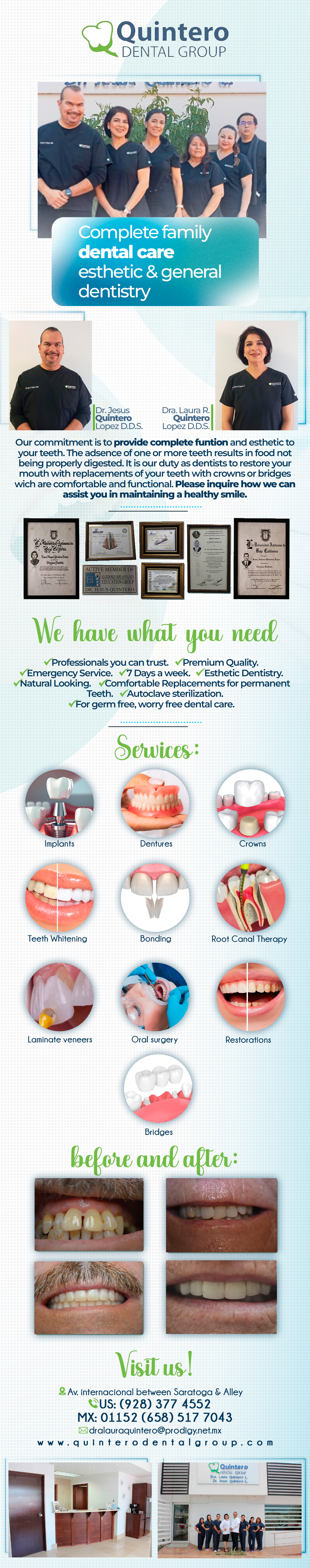 QUINTERO DENTAL GROUP Dra. Laura Quintero L.-Commitment is to provide complete Our function and esthetics to your teeth. The absence of one or more teeth results in food not being properly digested. It is our duty as dentists to restore your mouth with replacements of your teeth with crowns or bridges which are comfortable and functional. Services: Bonding, Laminate Veneers, Crowns, Implants, Oral Surgery, Dentures, Restorations, Root Canal Therapy, Bridges.  Laura Quintero DDS. Jesus Quintero DDS.    