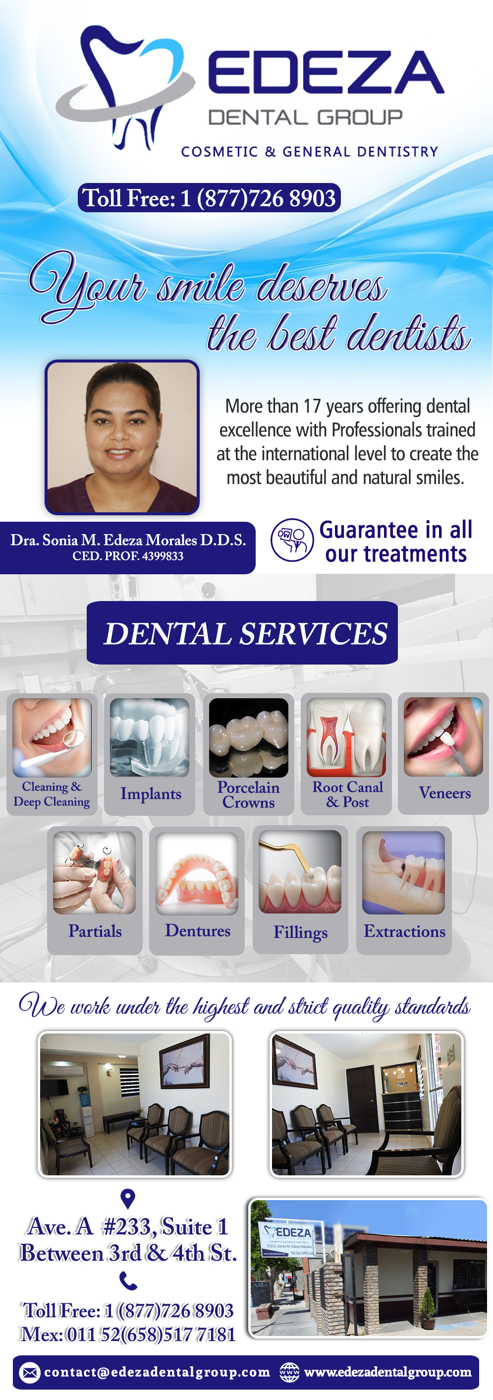 EDEZA DENTAL GROUP  Dra. Sonia M. Edeza Morales DDS in Algodones  in Algodones  Dra. Sonia Edeza DDS Your 
Smile deserves the best dentists...
More than 17 years offering dental excellence with
Professionals trained at the international level to
Create the most beautiful and natural smiles. SERVICES: Teeth Cleaning, Deep Cleaning, Extractions, Fillings, Root Canal, Post, Porcelain Crowns, Jackets, Veeners, Dentures, Partials, Implants.                             DDS Sonia Edeza Morales, Edeza Dental, Dra. Sonia Edeza, Edeza Dental Group, dentist Sonia Edeza, Soni Edeza dds 

Dentist dentista clinic dental dental edeza sonia m. edeza morales dentistas dentistry cosmetic  teeth cleaning deep extractions fillings root canal post porcelain crowns dentures partials implants specialists edezadental                     