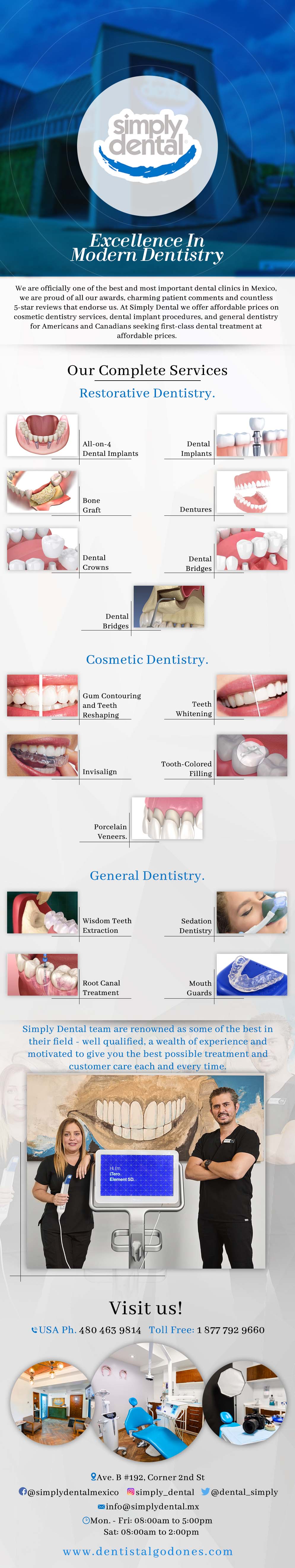 Simply Dental Danilo Gaspar DDS in Algodones  in Algodones  	OUR SERVICES.- It is important to provide our patients with all reasonable treatment options. We treat one patient at a time. Educating our patients allows them to make decisions regarding the best care for them, whether it suits their budget, time frame or desires. Preventive Care, Bleaching, Bonding, Crowns & Bridges, Invisalign & Orthodontics, Veneers, Reconstructive, Removable, Implants, Endodontics, White Fillings, Surgery, Emergency Care.          dentist dentists cosmetic dentistry emergency care surgery white fllings endodontics implantes implants removable veneers invisalingn orthodontics crowns bridges bonding bleaching preventive care dentista         