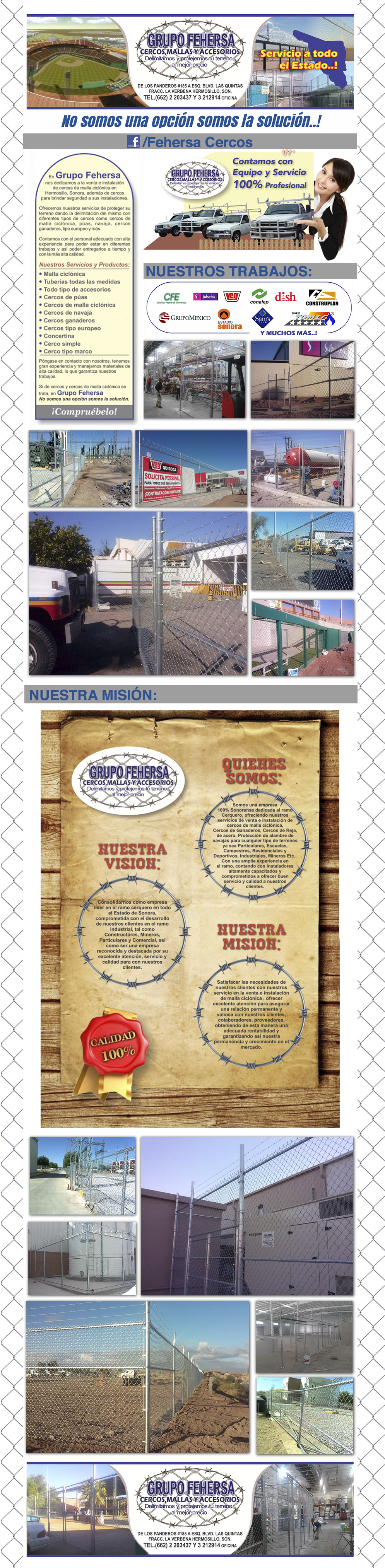 Grupo Fehersa. Cercos, Mallas y Accesorios.-En Grupo Fehersa nos dedicamos a la venta e instalación de cerca de malla ciclónica en Hermosillo y en todo el Estado de Sonora. A través de nuestros productos brindamos seguridad y protegemos su terreno. Contamos con el personal capacitado y con experiencia de campo para los diferentes trabajos y así cumplir con sus requisitos de tiempo de entrega y la más alta calidad.

Nuestros servicios y productos son cerca, cercas de alambre, cercos de malla ciclónica, cercos de púas, cercos de navaja, cercos ganaderos, cercos de tipo europeo, cercos eléctricos, rollo de alambre espiral, picos, cinta plástica, cercos comercial, cercos industriales, entre otros.    