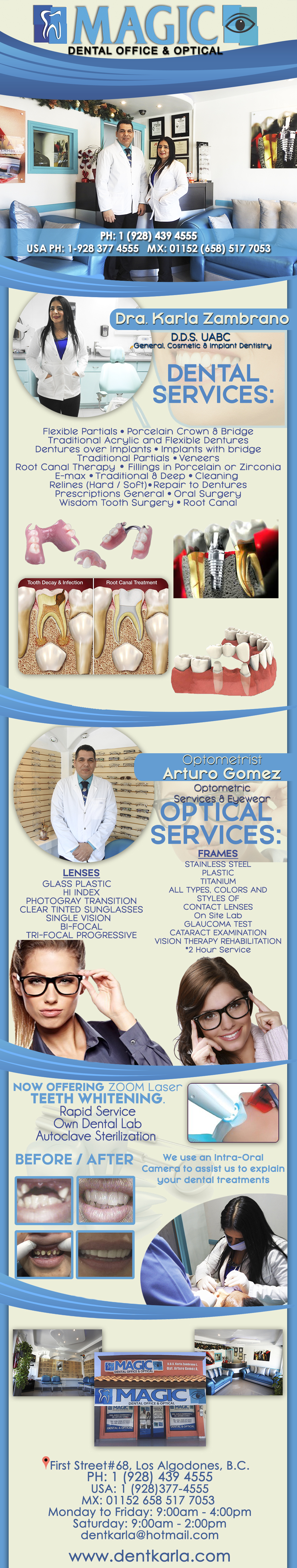 MAGIC Dental Office & Optical   Dra. Karla Zambrano DDS    Arturo G. Optometrist in Algodones  in Algodones  DENTAL SERVICES: Flexible Partials Porcelain Crown & Bridge Traditional Acrylic and Flexible Dentures Dentures over Implants Implants with bridge Traditional Partials Veneers Root Canal Therapy  Fillings in Porcelain or Zirconia E-max Traditional & Deep Cleaning Relines (Hard  Soft) Repair to Dentures Prescriptions General Oral Surgery Wisdom Tooth Surger OPTICAL SERVICES.- Lenses: GlassPlastic 
Hi Index Photogray Transition Clear Tinted Sunglasses Single VisionBi-focal
Tri-focalProgressive      Frames: Stainless Steel Plastic Titanium
All types, Colors and Styles of Contact Lenses. On site lab, Glaucoma Test, Cataract Examination, Vision Therapy Rehabilitation
*2 hour service                  DENTAL SERVICES: Flexible Partials Porcelain Crown & Bridge Traditional Acrylic and Flexible Dentures Dentures over Implants Implants with bridge Traditional Partials Veneers Root Canal Therapy  Fillings in Porcelain or Zirconia E-max Traditional & Deep Cleaning Relines (Hard  Soft) Repair to Dentures Prescriptions General Oral Surgery Wisdom Tooth Surger OPTICAL SERVICES.- Lenses: Glass  Plastic    
Hi Index Photogray  Transition Clear   Tinted  Sunglasses Single Vision  Bi-focal
Tri-focal  Progressive      Frames: Stainless Steel Plastic Titanium
All types, Colors and Styles of Contact Lenses. On site lab, Glaucoma Test, Cataract Examination, Vision Therapy Rehabilitation
*2 hour service                 
