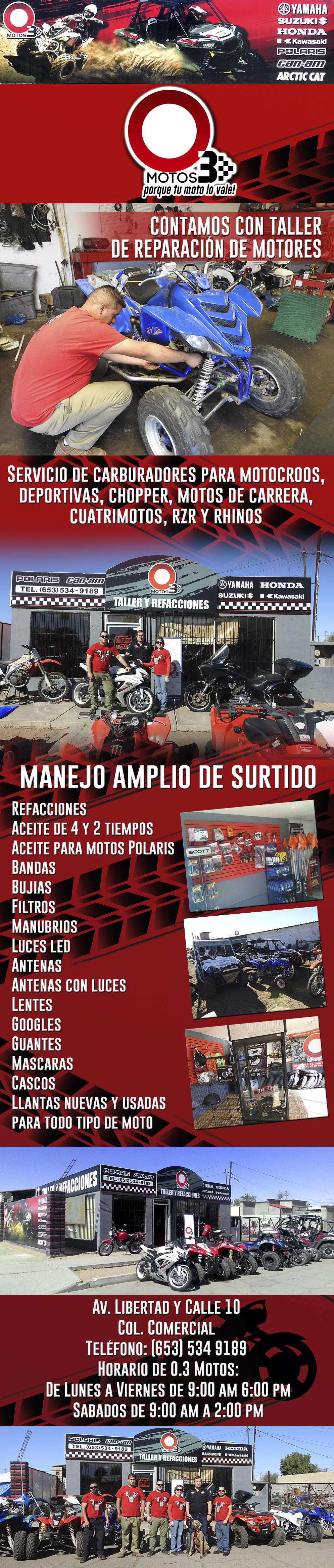 O.3 Motos-Contamos con taller de reparacion de motores, servicios de carburadores, para motocross, deportivas, choper, motos para carretera,cuatrimotos, RZR y Rihnos, manejamos un amplio surtido de refacciones y accesorios como aceite de 4 y 2 tiempos, aceite para motos Polaris, bandas, bujias, filtros, munubrios, luces led, antenas, antenas con luces, lentes, googles, guantes, mascaras, cascos, llantas nuevas y usadas para todo tipo de motos, mano de obra alta mente calificada somos especialistas en marcas como Honda, Yamaha, Suzuki, Kawasaki, Polaris, Cam-am, Arcti cat,    