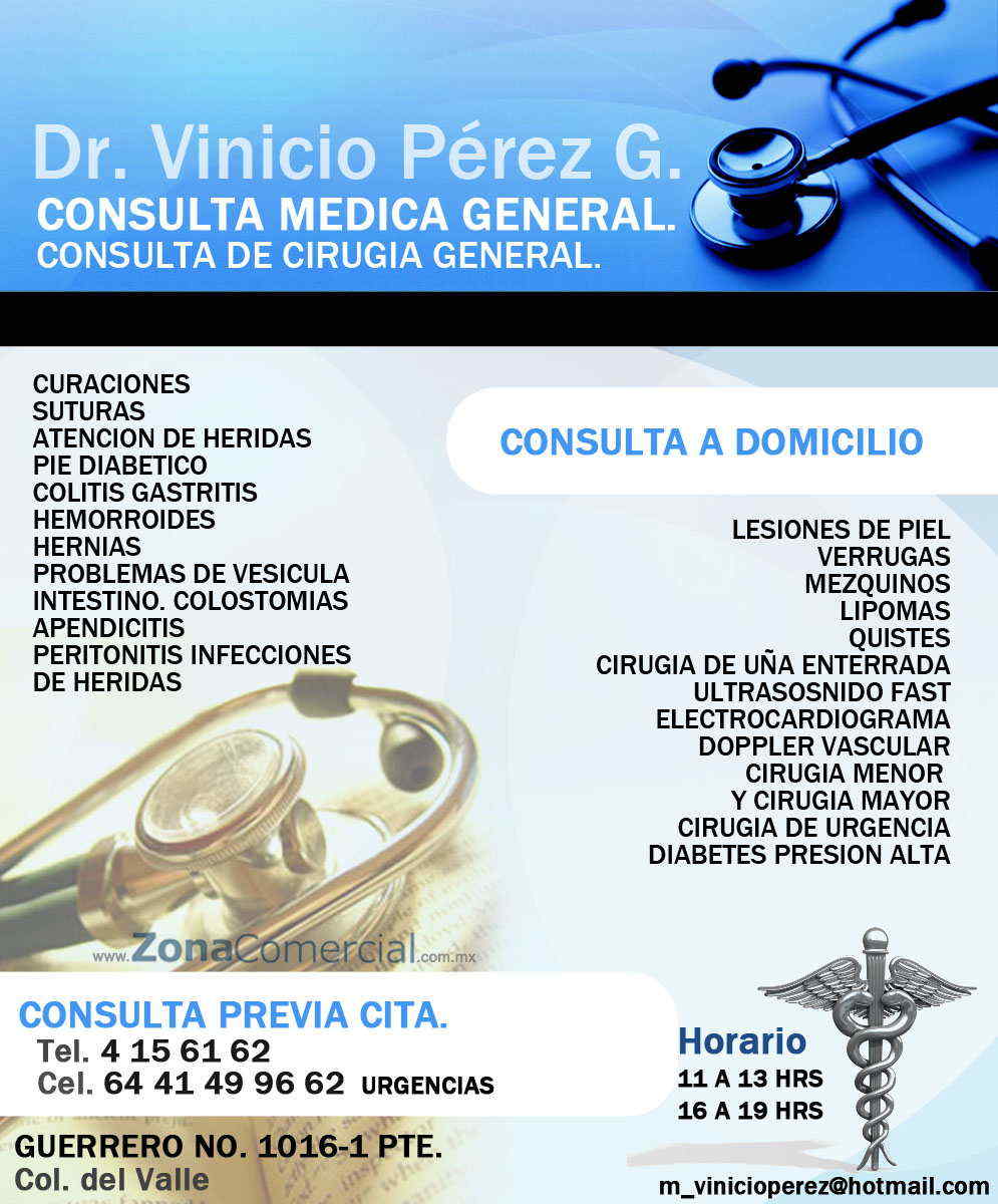 DR  VINICIO  PEREZ G. -CONSULTA MEDICA GENERAL.
CONSULTA DE CIRUGIA GENERAL.
CURACIONES, SUTURAS, ATENCION DE HERIDAS, PIE DIABETICO, COLITIS GASTRITIS, HEMORROIDES, HERNIAS, PROBLEMAS DE VESICULA,  INTESTINO. 
COLOSTOMIAS, APENDICITIS, PERITONITIS  INFECCIONES DE HERIDAS.LESIONES DE PIEL, VERRUGAS, MEZQUINOS, LIPOMAS, QUISTES, 
CIRUGIA DE UÑA ENTERRADA.ULTRASOSNIDO FAST. ELECTROCARDIOGRAMA, DOPPLER VASCULAR, CIRUGIA  MENOR  Y CIRUGIA MAYOR, CIRUGIA DE URGENCIA. DIABETES  PRESION ALTA 
CONSULTA A DOMICILIO,  CONSULTA PREVIA CITA. CIRUGIA LAPAROSCOPICA DE VESICULA
        